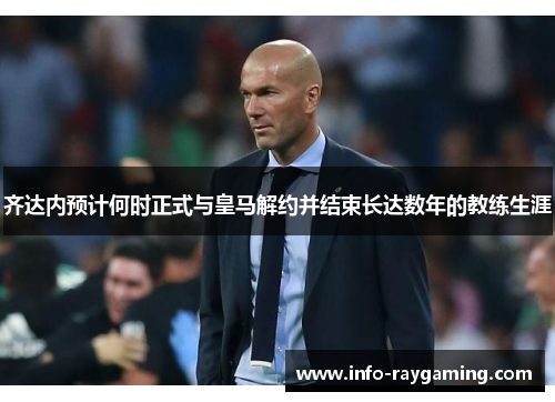 齐达内预计何时正式与皇马解约并结束长达数年的教练生涯